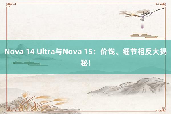 Nova 14 Ultra与Nova 15：价钱、细节相反大揭秘!